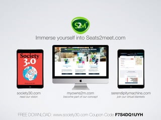 Immerse yourself into Seats2meet.com 
society30.com myowns2m.com serendipitymachine.com 
read our vision become part of our concept join our virtual blankets 
FREE DOWNLOAD: www.society30.com Coupon Code F7S4DQ1UYH 

