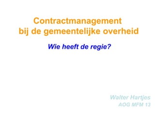 Contractmanagement  bij de gemeentelijke overheid Wie heeft de regie? Walter Hartjes AOG MFM 13 