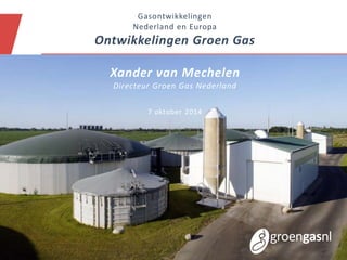 Gasontwikkelingen 
Nederland en Europa 
Ontwikkelingen Groen Gas 
Xander van Mechelen 
Directeur Groen Gas Nederland 
7 oktober 2014 
 