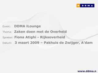 Event:   DDMA iLounge Thema:  Zaken doen met de Overheid Spreker:  Fiona Atighi - Rijksoverheid Datum:  3 maart 2009 – Pakhuis de Zwijger, A’dam www.ddma.nl  