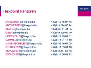 Flexpoint kantoren
AARSCHOT@flexpoint.be +32(0)13 45 97 45
ANTWERPEN@flexpoint.be +32(0)3 224 05 24
BILZEN@flexpoint.be +32(0-89 41 41 85
GENT@flexpoint.be +32(0)9 395 02 40
HERENTALS@flexpoint.be +32(0)14 49 02 61
LOMMEL@flexpoint.be +32(0)11 61 17 10
MAASMECHELEN@flexpoint.be +32(0)89 46 61 00
ST-TRUIDEN@flexpoint.be +32(0)11 69 61 10
VILVOORDE@flexpoint.be +32(0)2 217 55 48
ZONHOVEN@flexpoint.be +32(0)11 36 01 72
 