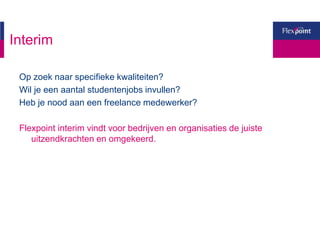 Interim
Op zoek naar specifieke kwaliteiten?
Wil je een aantal studentenjobs invullen?
Heb je nood aan een freelance medewerker?
Flexpoint interim vindt voor bedrijven en organisaties de juiste
uitzendkrachten en omgekeerd.
 