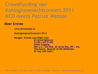 Crowdfunding van Koninginnenachtconcert 2011 KCO meets Patrick WatsonActies op voordekunst:		Exclusieve voorverkoop		1e rangs kaarten + champagne		Vermelding in programmaboekje		Winnen meet & greet Patrick Watson Kom je ook? // 16 Juni 2011 // Floris Kortie // Entrée // floris@entreeweb.nl  