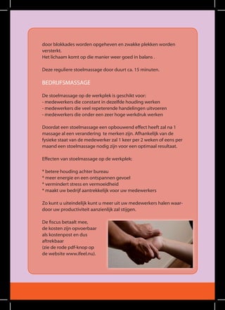 door blokkades worden opgeheven en zwakke plekken worden
versterkt.
Het lichaam komt op die manier weer goed in balans .

deze reguliere stoelmassage door duurt ca. 15 minuten.

BedrIjfSMaSSage

de stoelmassage op de werkplek is geschikt voor:
- medewerkers die constant in dezelfde houding werken
- medewerkers die veel repeterende handelingen uitvoeren
- medewerkers die onder een zeer hoge werkdruk werken

doordat een stoelmassage een opbouwend effect heeft zal na 1
massage al een verandering te merken zijn. afhankelijk van de
fysieke staat van de medewerker zal 1 keer per 2 weken of eens per
maand een stoelmassage nodig zijn voor een optimaal resultaat.

effecten van stoelmassage op de werkplek:

* betere houding achter bureau
* meer energie en een ontspannen gevoel
* vermindert stress en vermoeidheid
* maakt uw bedrijf aantrekkelijk voor uw medewerkers

Zo kunt u uiteindelijk kunt u meer uit uw medewerkers halen waar-
door uw productiviteit aanzienlijk zal stijgen.

De fiscus betaalt mee,
de kosten zijn opvoerbaar
als kostenpost en dus
aftrekbaar
(zie de rode pdf-knop op
de website www.ifeel.nu).
 