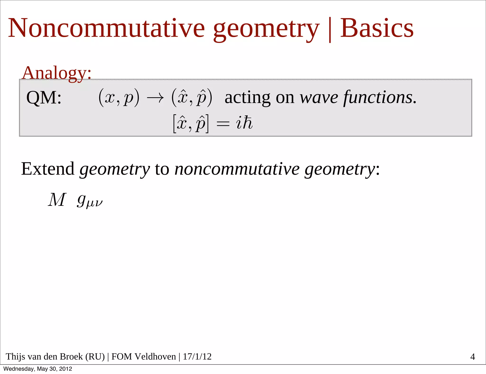 Noncommutative geometry | Basics
      Analogy:
      QM:                                            acting on wave functions.


     Extend geometry to noncommutative geometry:




Thijs van den Broek (RU) | FOM Veldhoven | 17/1/12                               4
Wednesday, May 30, 2012
 