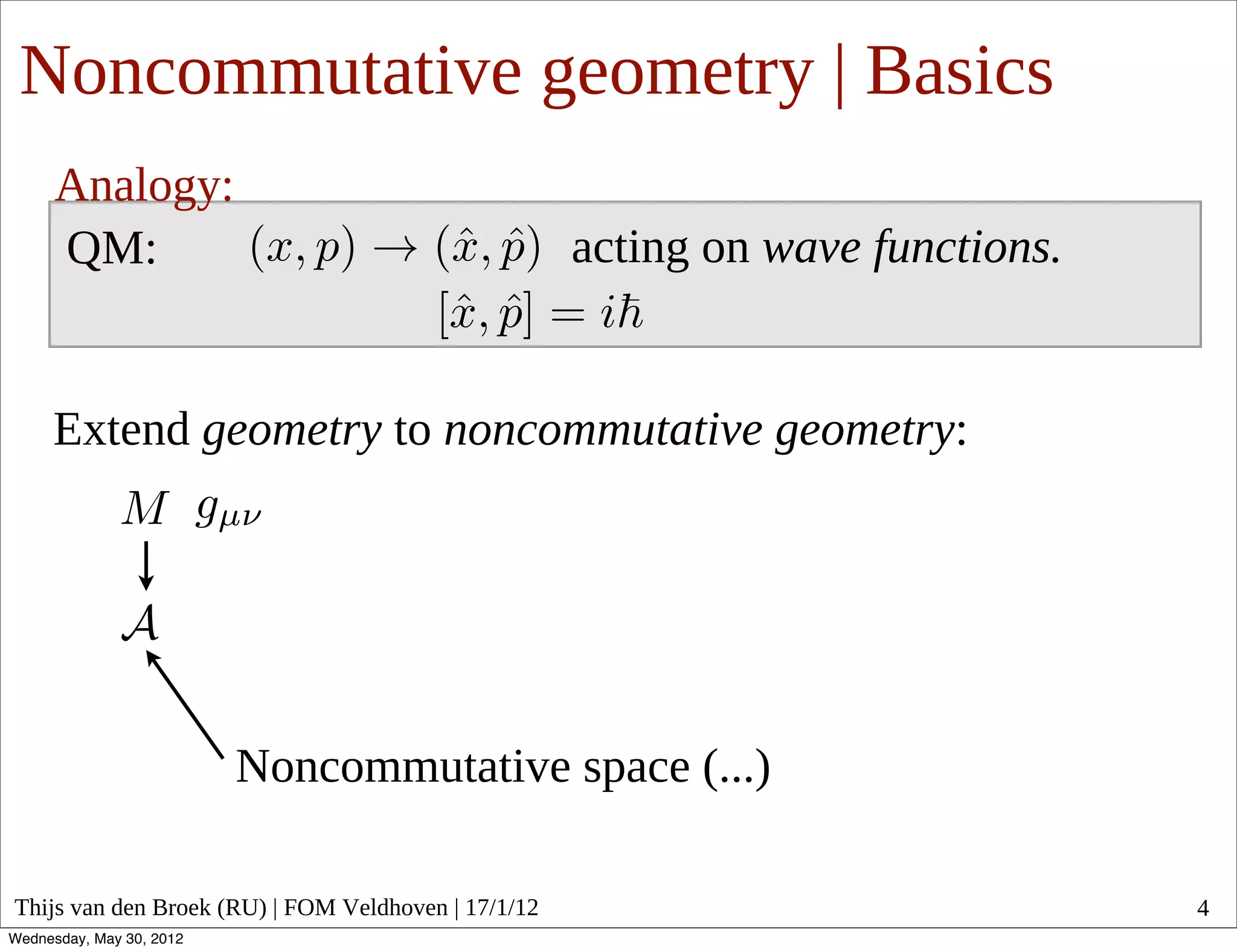 Noncommutative geometry | Basics
      Analogy:
      QM:                                            acting on wave functions.


     Extend geometry to noncommutative geometry:




                          Noncommutative space (...)

Thijs van den Broek (RU) | FOM Veldhoven | 17/1/12                               4
Wednesday, May 30, 2012
 