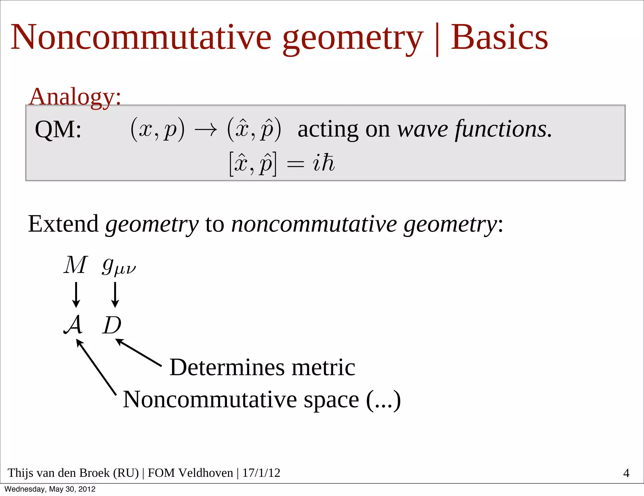 Noncommutative geometry | Basics
      Analogy:
      QM:                                            acting on wave functions.


     Extend geometry to noncommutative geometry:




                             Determines metric
                          Noncommutative space (...)

Thijs van den Broek (RU) | FOM Veldhoven | 17/1/12                               4
Wednesday, May 30, 2012
 