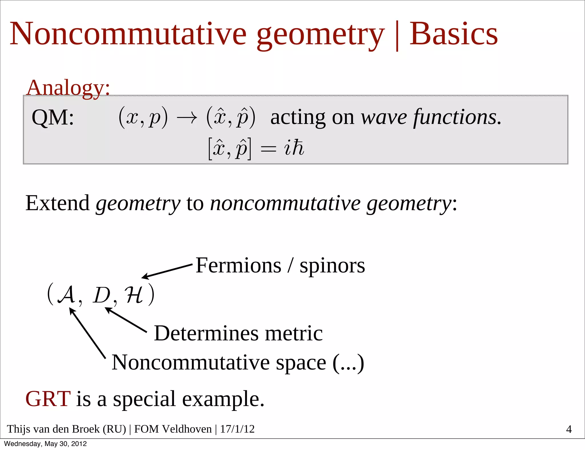 Noncommutative geometry | Basics
      Analogy:
      QM:                                            acting on wave functions.


     Extend geometry to noncommutative geometry:

                                      Fermions / spinors

                             Determines metric
                          Noncommutative space (...)
     GRT is a special example.
Thijs van den Broek (RU) | FOM Veldhoven | 17/1/12                               4
Wednesday, May 30, 2012
 