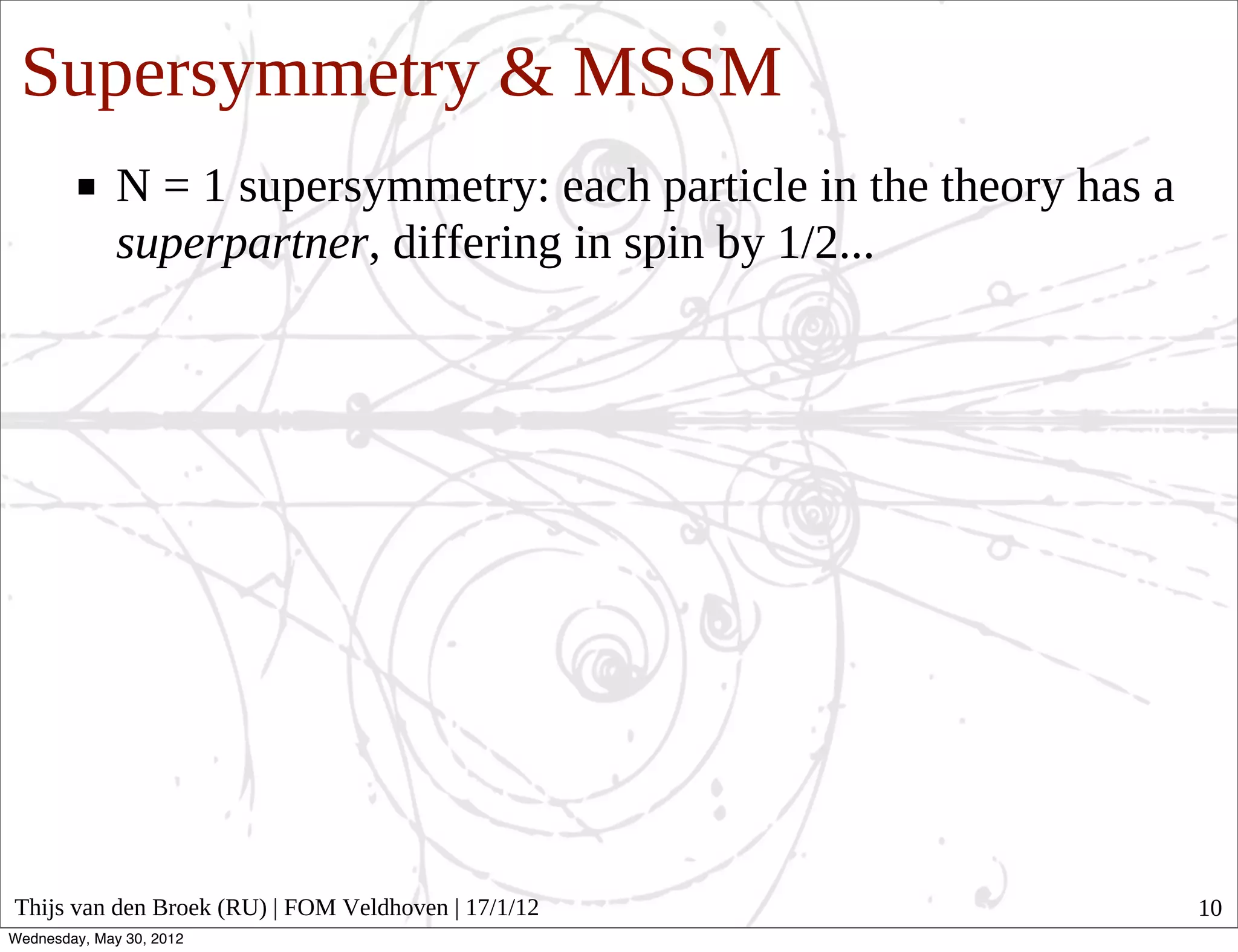 Supersymmetry & MSSM
              N = 1 supersymmetry: each particle in the theory has a
              superpartner, differing in spin by 1/2...




Thijs van den Broek (RU) | FOM Veldhoven | 17/1/12                     10
Wednesday, May 30, 2012
 