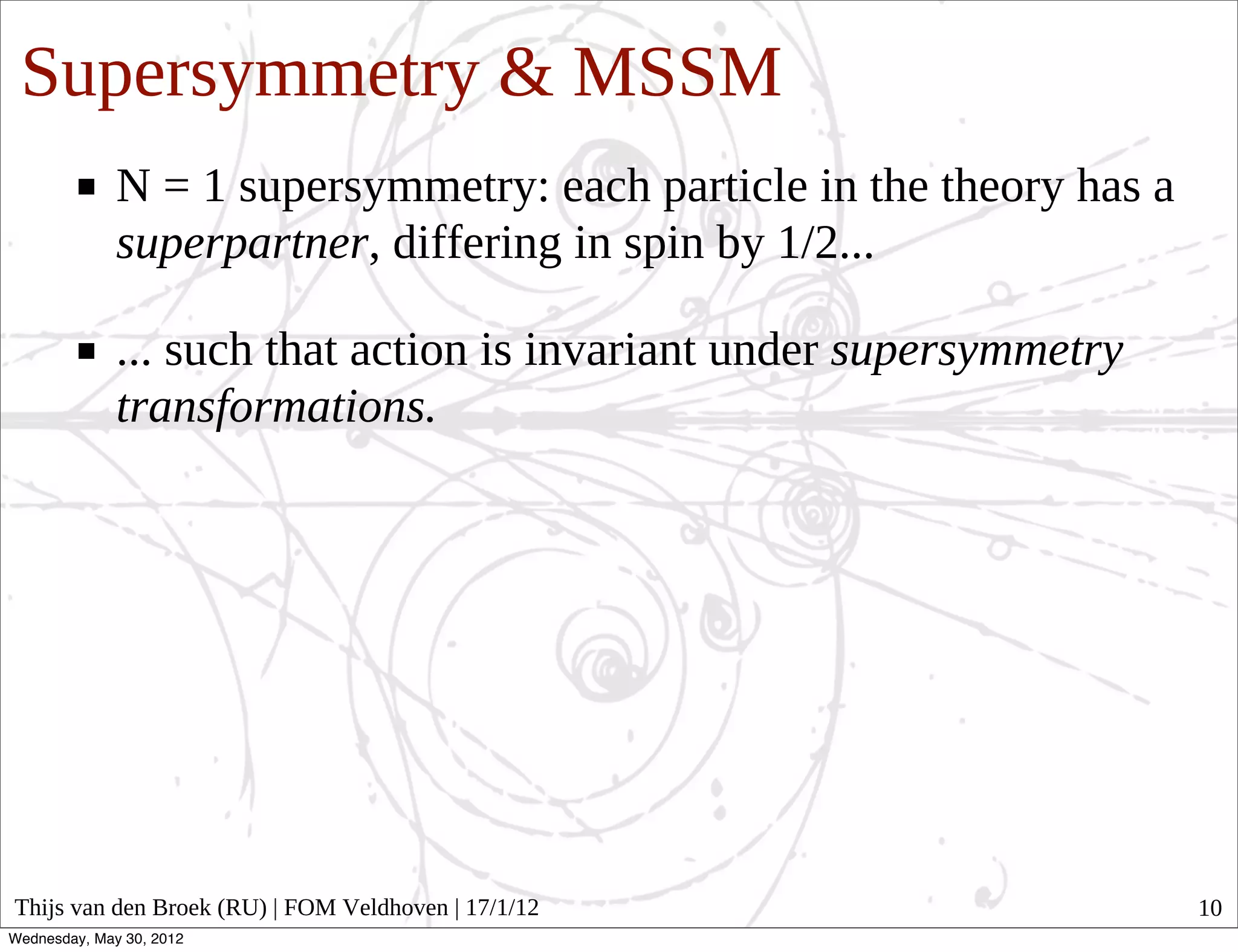 Supersymmetry & MSSM
              N = 1 supersymmetry: each particle in the theory has a
              superpartner, differing in spin by 1/2...

              ... such that action is invariant under supersymmetry
              transformations.




Thijs van den Broek (RU) | FOM Veldhoven | 17/1/12                     10
Wednesday, May 30, 2012
 