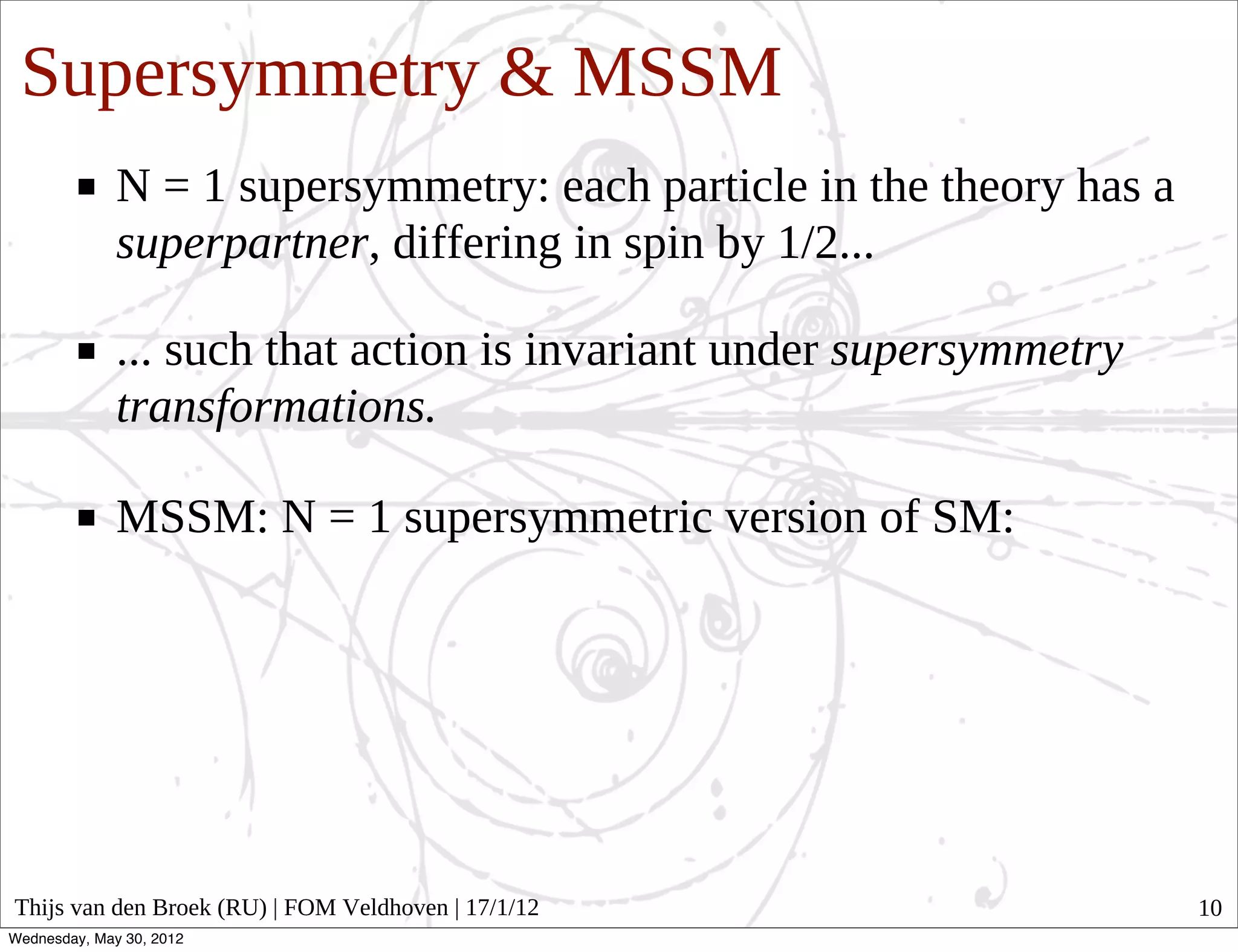 Supersymmetry & MSSM
              N = 1 supersymmetry: each particle in the theory has a
              superpartner, differing in spin by 1/2...

              ... such that action is invariant under supersymmetry
              transformations.

              MSSM: N = 1 supersymmetric version of SM:




Thijs van den Broek (RU) | FOM Veldhoven | 17/1/12                     10
Wednesday, May 30, 2012
 