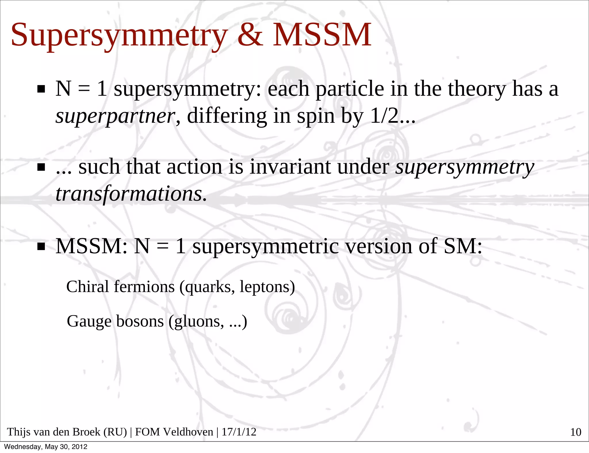 Supersymmetry & MSSM
              N = 1 supersymmetry: each particle in the theory has a
              superpartner, differing in spin by 1/2...

              ... such that action is invariant under supersymmetry
              transformations.

              MSSM: N = 1 supersymmetric version of SM:
                 Chiral fermions (quarks, leptons)

                 Gauge bosons (gluons, ...)




Thijs van den Broek (RU) | FOM Veldhoven | 17/1/12                     10
Wednesday, May 30, 2012
 
