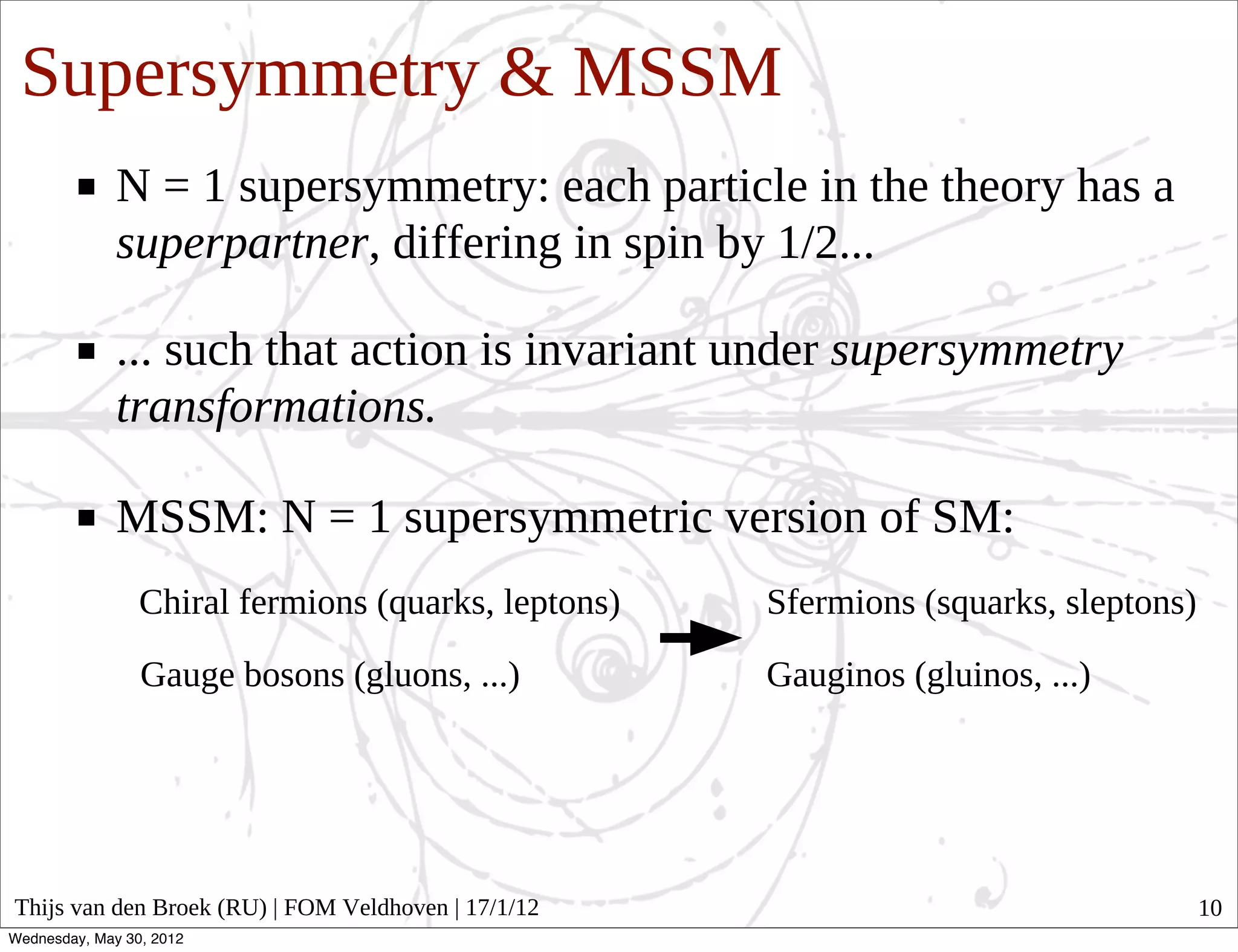Supersymmetry & MSSM
              N = 1 supersymmetry: each particle in the theory has a
              superpartner, differing in spin by 1/2...

              ... such that action is invariant under supersymmetry
              transformations.

              MSSM: N = 1 supersymmetric version of SM:
                 Chiral fermions (quarks, leptons)   Sfermions (squarks, sleptons)

                 Gauge bosons (gluons, ...)          Gauginos (gluinos, ...)




Thijs van den Broek (RU) | FOM Veldhoven | 17/1/12                                   10
Wednesday, May 30, 2012
 