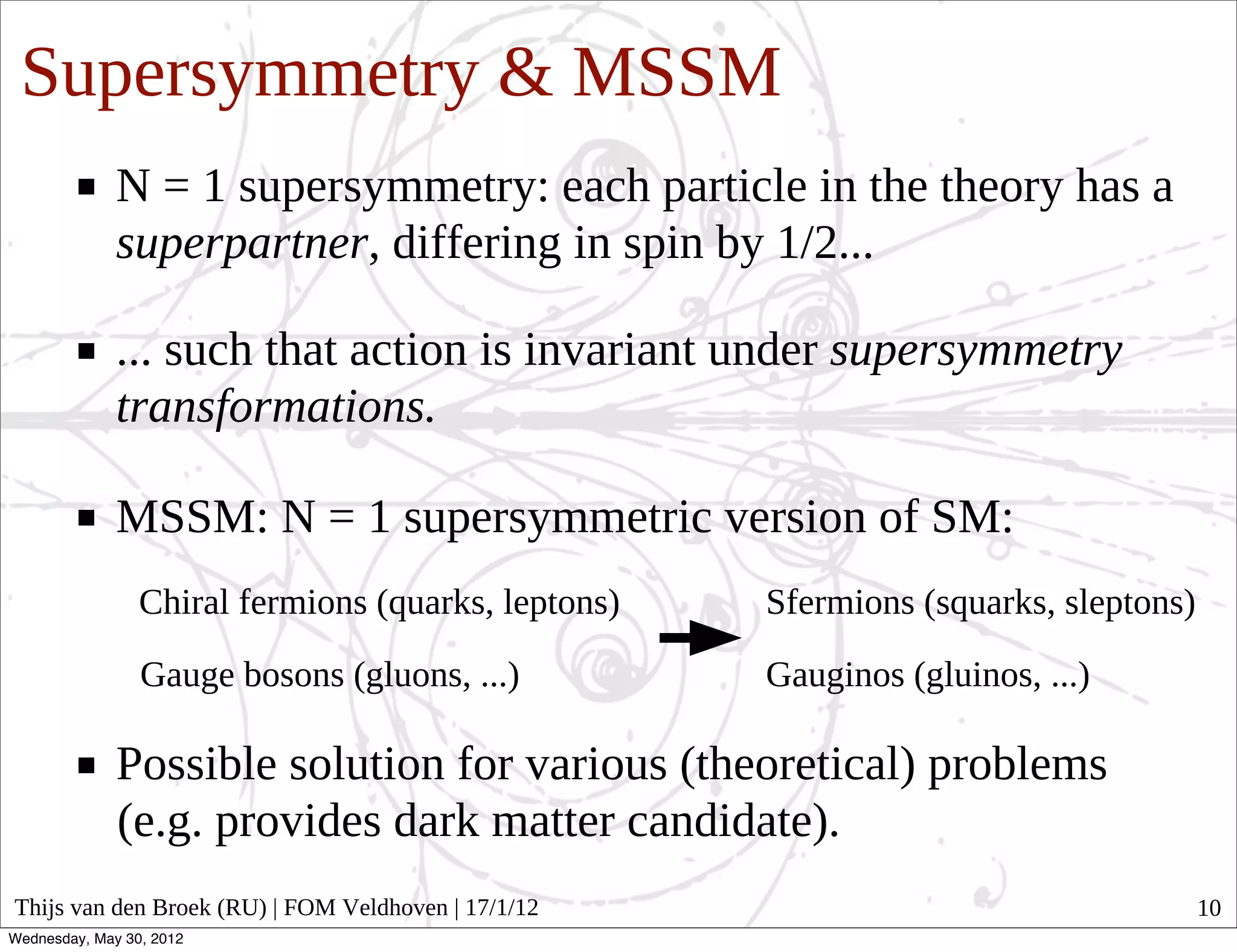 Supersymmetry & MSSM
              N = 1 supersymmetry: each particle in the theory has a
              superpartner, differing in spin by 1/2...

              ... such that action is invariant under supersymmetry
              transformations.

              MSSM: N = 1 supersymmetric version of SM:
                 Chiral fermions (quarks, leptons)   Sfermions (squarks, sleptons)

                 Gauge bosons (gluons, ...)          Gauginos (gluinos, ...)

              Possible solution for various (theoretical) problems
              (e.g. provides dark matter candidate).
Thijs van den Broek (RU) | FOM Veldhoven | 17/1/12                                   10
Wednesday, May 30, 2012
 