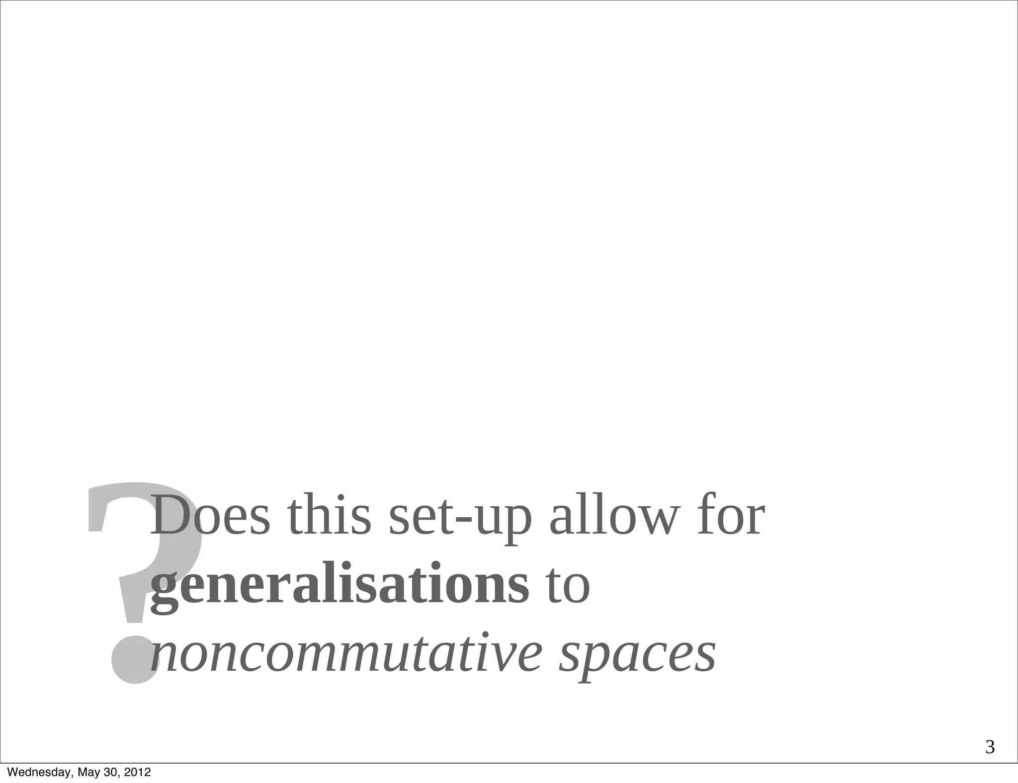 ?           Does this set-up allow for
                      generalisations to
                      noncommutative spaces
Wednesday, May 30, 2012
                                                   3
 