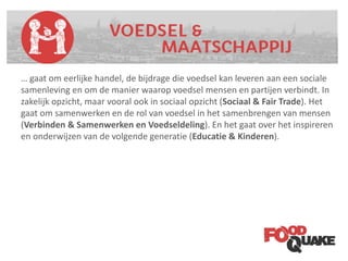 Categoriën
… gaat om eerlijke handel, de bijdrage die voedsel kan leveren aan een sociale
samenleving en om de manier waarop voedsel mensen en partijen verbindt. In
zakelijk opzicht, maar vooral ook in sociaal opzicht (Sociaal & Fair Trade). Het
gaat om samenwerken en de rol van voedsel in het samenbrengen van mensen
(Verbinden & Samenwerken en Voedseldeling). En het gaat over het inspireren
en onderwijzen van de volgende generatie (Educatie & Kinderen).
 