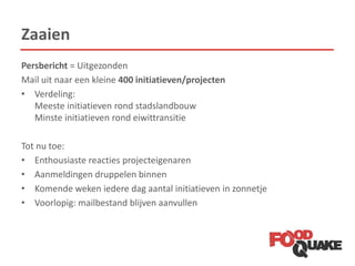 Zaaien
Persbericht = Uitgezonden
Mail uit naar een kleine 400 initiatieven/projecten
• Verdeling:
Meeste initiatieven rond stadslandbouw
Minste initiatieven rond eiwittransitie
Tot nu toe:
• Enthousiaste reacties projecteigenaren
• Aanmeldingen druppelen binnen
• Komende weken iedere dag aantal initiatieven in zonnetje
• Voorlopig: mailbestand blijven aanvullen
 