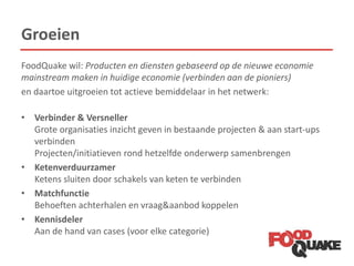 Groeien
FoodQuake wil: Producten en diensten gebaseerd op de nieuwe economie
mainstream maken in huidige economie (verbinden aan de pioniers)
en daartoe uitgroeien tot actieve bemiddelaar in het netwerk:
• Verbinder & Versneller
Grote organisaties inzicht geven in bestaande projecten & aan start-ups
verbinden
Projecten/initiatieven rond hetzelfde onderwerp samenbrengen
• Ketenverduurzamer
Ketens sluiten door schakels van keten te verbinden
• Matchfunctie
Behoeften achterhalen en vraag&aanbod koppelen
• Kennisdeler
Aan de hand van cases (voor elke categorie)
 
