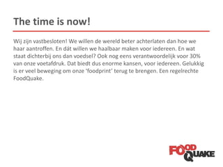 The time is now!
Wij zijn vastbesloten! We willen de wereld beter achterlaten dan hoe we
haar aantroffen. En dát willen we haalbaar maken voor iedereen. En wat
staat dichterbij ons dan voedsel? Ook nog eens verantwoordelijk voor 30%
van onze voetafdruk. Dat biedt dus enorme kansen, voor iedereen. Gelukkig
is er veel beweging om onze ‘foodprint’ terug te brengen. Een regelrechte
FoodQuake.
 