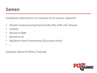 Samen
FoodQuake zoekt partners en sponsors om te kunnen uitgroeien
• Alliantie Verduurzaming Voedsel (CBL,FNLI, KHN, LTO, Veneca)
• Unilever
• Ministerie I&M
• Ministerie EZ
• Rijksdienst Voor Ondernemen (Duurzaam Doen)
• …
(Urgenda, Natuur & Milieu, FoodLog)
 