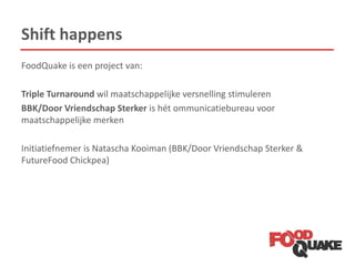 Shift happens
FoodQuake is een project van:
Triple Turnaround wil maatschappelijke versnelling stimuleren
BBK/Door Vriendschap Sterker is hét ommunicatiebureau voor
maatschappelijke merken
Initiatiefnemer is Natascha Kooiman (BBK/Door Vriendschap Sterker &
FutureFood Chickpea)
 