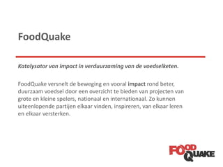 FoodQuake
Katalysator van impact in verduurzaming van de voedselketen.
FoodQuake versnelt de beweging en vooral impact rond beter,
duurzaam voedsel door een overzicht te bieden van projecten van
grote en kleine spelers, nationaal en internationaal. Zo kunnen
uiteenlopende partijen elkaar vinden, inspireren, van elkaar leren
en elkaar versterken.
 