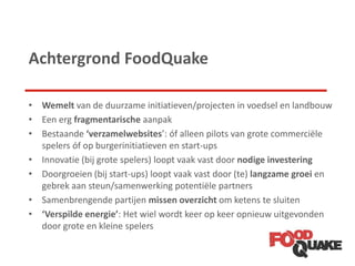 Achtergrond FoodQuake
• Wemelt van de duurzame initiatieven/projecten in voedsel en landbouw
• Een erg fragmentarische aanpak
• Bestaande ‘verzamelwebsites’: óf alleen pilots van grote commerciële
spelers óf op burgerinitiatieven en start-ups
• Innovatie (bij grote spelers) loopt vaak vast door nodige investering
• Doorgroeien (bij start-ups) loopt vaak vast door (te) langzame groei en
gebrek aan steun/samenwerking potentiële partners
• Samenbrengende partijen missen overzicht om ketens te sluiten
• ‘Verspilde energie’: Het wiel wordt keer op keer opnieuw uitgevonden
door grote en kleine spelers
 