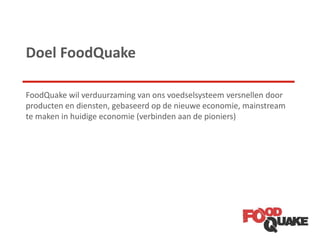 Doel FoodQuake
FoodQuake wil verduurzaming van ons voedselsysteem versnellen door
producten en diensten, gebaseerd op de nieuwe economie, mainstream
te maken in huidige economie (verbinden aan de pioniers)
 