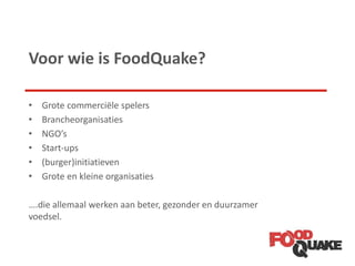 Voor wie is FoodQuake?
• Grote commerciële spelers
• Brancheorganisaties
• NGO’s
• Start-ups
• (burger)initiatieven
• Grote en kleine organisaties
….die allemaal werken aan beter, gezonder en duurzamer
voedsel.
 