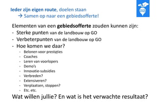 Ieder zijn eigen route, doelen staan
 Samen op naar een gebiedsofferte!
..
Elementen van een gebiedsofferte zouden kunnen zijn:
- Sterke punten van de landbouw op GO
- Verbeterpunten van de landbouw op GO
- Hoe komen we daar?
- Belonen voor prestaties
- Coaches
- Leren van voorlopers
- Demo’s
- Innovatie-subsidies
- Verbreden?
- Extensiveren?
- Verplaatsen, stoppen?
- Etc. etc.
Wat willen jullie? En wat is het verwachte resultaat?
 