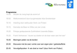 Programma:
19.00 Wouter de Jong trapt de avond af.
19.05 Welkomstwoord door burgemeester Ada Grootenboer
19.10 Inleiding door wethouder Henk van Putten
19.15 Hanneke de Baar en Wibo van der Linde
19.20 Filmpje gedeputeerde ZuidHolland Jeanette Baljeu
19.25 Frank Verhoeven: “sturen op doelen en de boer weer aan het roer”
19.45 Meningen peilen via de borden
20.00 Discussie met de zaal, ruimte voor een eigen plan / gebiedsofferte
20.45 Vervolgafspraken  wie doet er mee? (door Henk van Putten)
 