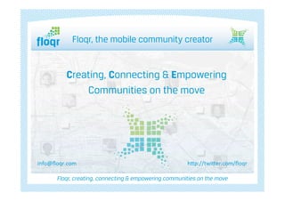 Floqr, the mobile community creator



                           å	
  
            Creating, Connecting & Empowering
                Communities on the move




info@ﬂoqr.com	
                                         h$p://twi$er.com/ﬂoqr	
  

        Floqr, creating, connecting & empowering communities on the move
 