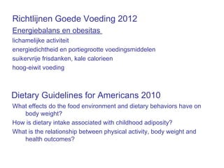 Richtlijnen Goede Voeding 2012
Energiebalans en obesitas
lichamelijke activiteit
energiedichtheid en portiegrootte voedingsmiddelen
suikervrije frisdanken, kale calorieen
hoog-eiwit voeding
What effects do the food environment and dietary behaviors have on
body weight?
How is dietary intake associated with childhood adiposity?
What is the relationship between physical activity, body weight and
health outcomes?
Dietary Guidelines for Americans 2010
 