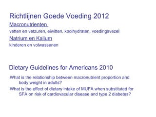 Richtlijnen Goede Voeding 2012
Macronutrienten
vetten en vetzuren, eiwitten, koolhydraten, voedingsvezel
Natrium en Kalium
kinderen en volwassenen
What is the relationship between macronutrient proportion and
body weight in adults?
What is the effect of dietary intake of MUFA when substituted for
SFA on risk of cardiovacular disease and type 2 diabetes?
Dietary Guidelines for Americans 2010
 