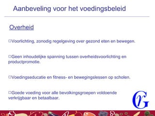 Voorlichting, zonodig regelgeving over gezond eten en bewegen.
Geen inhoudelijke spanning tussen overheidsvoorlichting en
productpromotie.
Voedingseducatie en fitness- en bewegingslessen op scholen.
Goede voeding voor alle bevolkingsgroepen voldoende
verkrijgbaar en betaalbaar.
Aanbeveling voor het voedingsbeleid
Overheid
 