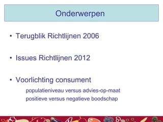Onderwerpen
• Terugblik Richtlijnen 2006
• Issues Richtlijnen 2012
• Voorlichting consument
populatieniveau versus advies-op-maat
positieve versus negatieve boodschap
 