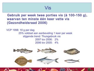 Gebruik per week twee porties vis (à 100-150 g),
waarvan ten minste één keer vette vis
(Gezondheidsraad 2006)
VCP 1998: 10 g per dag
25% voldoet aan aanbeveling 1 keer per week
stijgende trend: Thuisgebruik vis
2007 tov 2006: 2%
2006 tov 2005: 4%
Vis
 