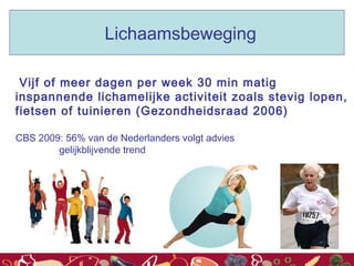 Vijf of meer dagen per week 30 min matig
inspannende lichamelijke activiteit zoals stevig lopen,
fietsen of tuinieren (Gezondheidsraad 2006)
CBS 2009: 56% van de Nederlanders volgt advies
gelijkblijvende trend
Lichaamsbeweging
 