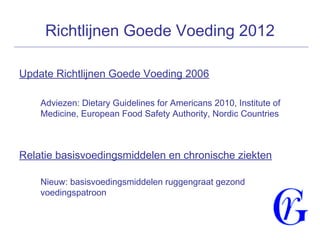 Richtlijnen Goede Voeding 2012
Update Richtlijnen Goede Voeding 2006
Adviezen: Dietary Guidelines for Americans 2010, Institute of
Medicine, European Food Safety Authority, Nordic Countries
Relatie basisvoedingsmiddelen en chronische ziekten
Nieuw: basisvoedingsmiddelen ruggengraat gezond
voedingspatroon
 