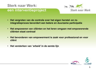 Sterk naar Werk:
een interventieproject

• Het vergroten van de controle over het eigen herstel- en re-
  integratieproces bevordert een betere en duurzame participatie

• Het empoweren van cliënten en het leren omgaan met empowerende
  cliënten staat centraal

• Het bevorderen van empowerment is zaak voor professional en voor
  cliënt

• Het versterken van ‘arbeid’ in de eerste lijn




                                                                     5
 