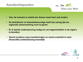 Aandachtspunten


• Voor de huisarts is arbeid een thema naast heel veel andere

• De bedrijfsarts of arbeidsdeskundige heeft (te) weinig tijd om
  regionale samenwerking vorm te geven

• Er is beslist ondersteuning nodig om vervolgactiviteiten in de regio’s
  te bereiken

• Vanuit curatieve zorg /verzekeringen en vanuit overheid is meer
  (financiële) ondersteuning wenselijk




                                                                           9
 