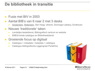 De bibliotheek in transitieFusie met BIV in 2003Aantal BIB’s van 6 naar 2 met 3 desksAmsterdam, Rotterdam, Den Haag, Utrecht, Groningen (desks), Eindhoven Nieuwe ‘traditionele’ takenLandelijke besteldienst, Bibliografisch centrum en websiteEMEIA brede catalogus en BibliotheekdienstGroeiende focus op digitaalCatalogus = metadata / metadata = catalogusCatalogus bibliografische ruggengraat PortalOneVVBAD Praktijkmiddag GentPagina 1018 februari 2011