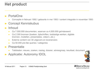 Het productPortalOneConceptie in februari 1992 / geboorte in mei 1993 / content integratie in november 1993Concept KenniskubusInhoudCa 7.000.000 documenten, waarvan ca 4,500.000 geïndexeerdCa 2.300 bronnen (boeken, tijdschriften, losbladige werken, digitale bronnen, modellen, presentaties, video’s ,etc.)Externe content van 30 uitgevers en leveranciersCa 50.000 pre-fabqueries / categoriesPresentatieTabbladen: nieuws, zoeken, naslag, dossier, adviesgroep, resultaat, documentApplicatie: Autonomy IDOLVVBAD Praktijkmiddag GentPagina 1318 februari 2011