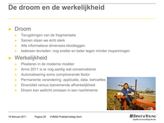 De droom en de werkelijkheidDroomTerugdringen van de fragmentatieSamen staan we écht sterkAlle informatieve dimensies blootleggen Iedereen tevreden: nog sneller en beter tegen minder inspanningenWerkelijkheidPloeteren in de moderne modderAnno 2011 is er nog aardig wat conservatismeAutomatisering soms complicerende factorPermanente verandering: applicatie, data, behoeftesDiversiteit versus toenemende afhankelijkheidDroom kan wellicht omslaan in een nachtmerrieVVBAD Praktijkmiddag GentPagina 2018 februari 2011