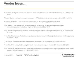 Verder lezen…H. Smulders, ‘De digitale ‘kenniskubus’. Greep op zeeën van vakliteratuur’, in: Informatie Professional, jrg 7 (2003) nr 10, 24-28.T. Putter, ‘Stoeien met ‘data’ is een continu proces’, in: VIP Vakblad voor document-managementjrg 2004 nr 5, 16-17.H. Verbooy, ‘PortalOne – evolutie van een zoeksysteem’, in: IK-magazinejrg 5 (2006) nr 3, 18-22.F.H.A. Rikhof, ‘‘Luctor et emergo in ‘fiscalibusdigitalibus’ De noodzaak tot een goed gebruik van digitale informatievoorziening.’, in: ForfaitairJrg 16 nr 129 (november 2002), 14-17.F.H.A. Rikhof, ‘Van pionieren tot profileren: informatie-integratie bij Ernst & Young Belastingadviseurs’, in: The Firm 2008 nr 1, 7-11.F,H.A. Rikhof, ‘Juriconnect. Realisatie van openbare standaarden binnen het fiscaal-juridisch domein’, in: IK-magazinejrg 7 (2008) nr 2, 8-12.F.H.A.  Rikhof, ‘Overpeinzingen bij de digitale wereld van uitgevers’, in: IK-magazinejrg 7 (2008) nr 8, 8-14.F.H.A. Rikhof, ‘De gelaagdheid in de digitale fiscale informatievoorziening’, in: Forfaitair 210 (december 2010), 6-9.F.H.A. Rikhof, ‘De vertechnocratisering van de digitale informatievoorziening (overpeinzingen bij de digitale wereld van de uitgevers II), in: IK-magazinejrg 9 (2010) nr 6/7, 25-29.VVBAD Praktijkmiddag GentPagina 2218 februari 2011