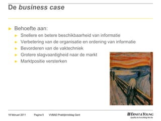 De business caseBehoefte aan:Snellere en betere beschikbaarheid van informatieVerbetering van de organisatie en ordening van informatieBevorderen van de vaktechniekGrotere slagvaardigheid naar de marktMarktpositie versterkenVVBAD Praktijkmiddag GentPagina 518 februari 2011