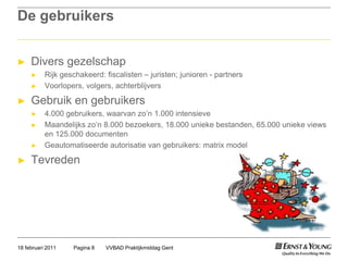 De gebruikersDivers gezelschapRijkgeschakeerd: fiscalisten – juristen; junioren - partnersVoorlopers, volgers, achterblijversGebruik en gebruikers4.000 gebruikers, waarvan zo’n 1.000 intensieveMaandelijks zo’n 8.000 bezoekers, 18.000 unieke bestanden, 65.000 unieke views en 125.000 documentenGeautomatiseerde autorisatie van gebruikers: matrix modelTevredenVVBAD Praktijkmiddag GentPagina 818 februari 2011