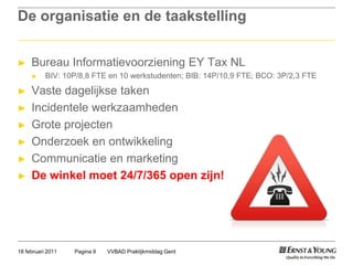 De organisatie en de taakstellingBureau Informatievoorziening EY Tax NLBIV: 10P/8,8 FTE en 10 werkstudenten; BIB: 14P/10,9 FTE; BCO: 3P/2,3 FTEVastedagelijkse takenIncidentelewerkzaamhedenGrote projectenOnderzoek en ontwikkelingCommunicatie en marketingDe winkelmoet 24/7/365 open zijn!VVBAD Praktijkmiddag GentPagina 918 februari 2011