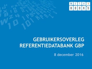 GEBRUIKERSOVERLEG
REFERENTIEDATABANK GBP
8 december 2016
 