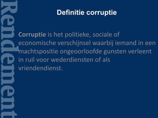 Definitie corruptie
Corruptie is het politieke, sociale of
economische verschijnsel waarbij iemand in een
machtspositie ongeoorloofde gunsten verleent
in ruil voor wederdiensten of als
vriendendienst.
 